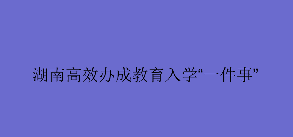 湖南高效办成教育入学“一件事”走在全国前列
